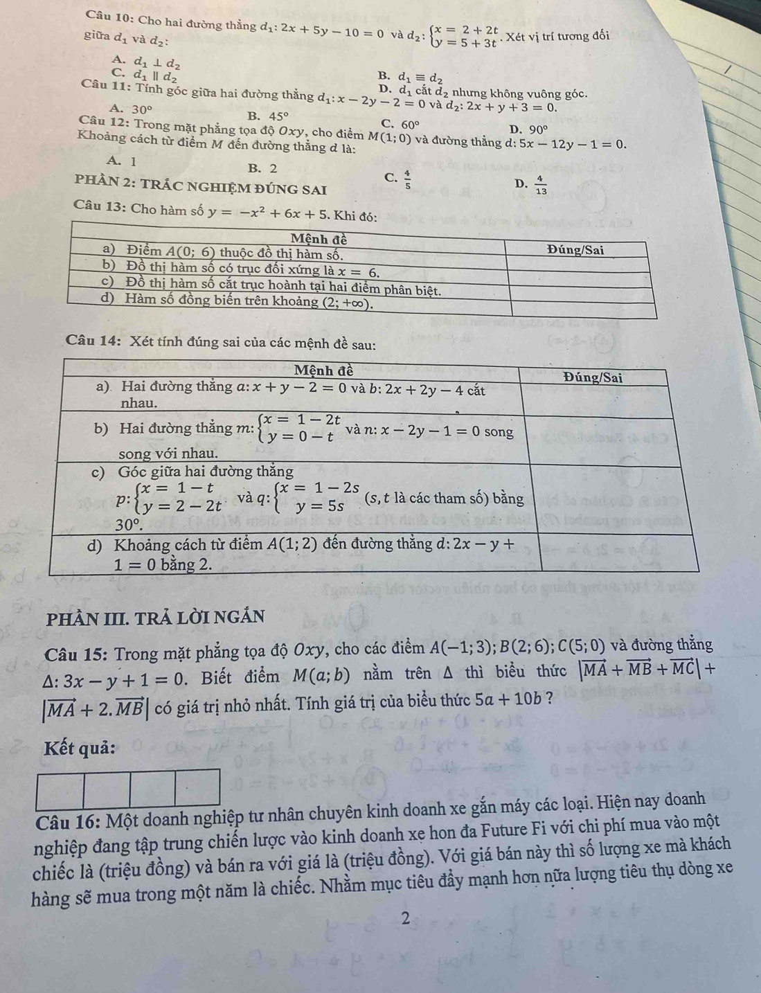 Cho hai đường thẳng d_1:2x+5y-10=0 và d_2:beginarrayl x=2+2t y=5+3tendarray. .y. Xét vị trí tương đối
giữa d_1 và d_2:
A. d_1⊥ d_2
C. d_1parallel d_2 B. d_1equiv d_2
D.
Câu 11 :Tir nh góc giữa hai đường thắng d_1:x-2y-2=0 d_1cot d_2 nhưng không vuông góc,
và d_2:2x+y+3=0.
A. 30° 45°
B.
C. 60° D. 90°
Câu 12: Trong mặt phẳng tọa độ 6 xy , cho điểm M(1;0)
Khoảng cách từ điểm M đến đường thắng đ là: và đường thắng d:5x-12y-1=0.
A. 1 B. 2
C.  4/5 
PHÀN 2: TRÁC NGHIỆM ĐÚNG SAI
D.  4/13 
Câu 13: Cho hàm số y=-x^2+6x+5. Khi đó:
Câu 14: Xét tính đúng sai của các mệnh đề sau:
pHÀN III. TRẢ LỜI NGÁN
Câu 15: Trong mặt phẳng tọa độ Oxy, cho các điểm A(-1;3);B(2;6);C(5;0) và đường thắng
△ :3x-y+1=0. Biết điểm M(a;b) nằm trên △ thì biểu thức |vector MA+vector MB+vector MC|+
|vector MA+2.vector MB| có giá trị nhỏ nhất. Tính giá trị của biểu thức 5a+10b ?
Kết quả:
Câu 16: Một doanh nghiệp tư nhân chuyên kinh doanh xe gắn máy các loại. Hiện nay doanh
nghiệp đang tập trung chiến lược vào kinh doanh xe hon đa Future Fi với chi phí mua vào một
chiếc là (triệu đồng) và bán ra với giá là (triệu đồng). Với giá bán này thì số lượng xe mà khách
hàng sẽ mua trong một năm là chiếc. Nhằm mục tiêu đẩy mạnh hơn nữa lượng tiêu thụ dòng xe
2