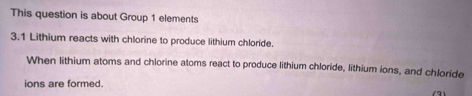 This question is about Group 1 elements 
3.1 Lithium reacts with chlorine to produce lithium chloride. 
When lithium atoms and chlorine atoms react to produce lithium chloride, lithium ions, and chloride 
ions are formed.