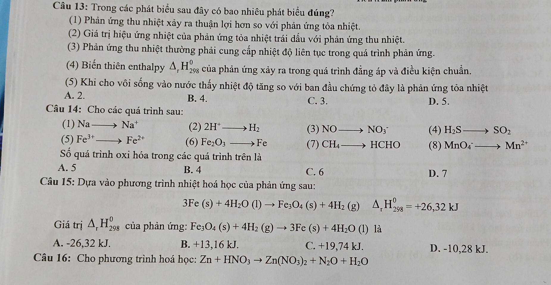 Trong các phát biểu sau đây có bao nhiêu phát biểu đúng?
(1) Phản ứng thu nhiệt xảy ra thuận lợi hơn so với phản ứng tỏa nhiệt.
(2) Giá trị hiệu ứng nhiệt của phản ứng tỏa nhiệt trái dấu với phản ứng thu nhiệt.
(3) Phản ứng thu nhiệt thường phải cung cấp nhiệt độ liên tục trong quá trình phản ứng.
(4) Biến thiên enthalpy △ _rH_(298)^0 của phản ứng xảy ra trong quá trình đẳng áp và điều kiện chuẩn.
(5) Khi cho vôi sống vào nước thấy nhiệt độ tăng so với ban đầu chứng tỏ đây là phản ứng tỏa nhiệt
A. 2. B. 4. C. 3. D. 5.
Câu 14: Cho các quá trình sau:
(1) Nato Na^+ (2) 2H^+to H_2 NOto NO_3^(-
(3) (4) H_2)Sto SO_2
(5) Fe^(3+)to Fe^(2+)
(6) Fe_2O_3to Fe (7) CH_4to HCHO (8) MnO_4^(-to Mn^2+)
Số quá trình oxi hóa trong các quá trình trên là
A. 5 B. 4 C. 6
D. 7
Câu 15: Dựa vào phương trình nhiệt hoá học của phản ứng sau:
3Fe(s)+4H_2O(l)to Fe_3O_4(s)+4H_2 (g) △ _rH_(298)^0=+26,32kJ
Giá trị △ _rH_(298)^0 của phản ứng: Fe_3O_4(s)+4H_2(g)to 3Fe(s)+4H_2O (l) là
A. -26,32 kJ. B. +13,16 kJ. C. +19,74 kJ. D. -10,28 kJ.
Câu 16: Cho phương trình hoá học: Zn+HNO_3to Zn(NO_3)_2+N_2O+H_2O