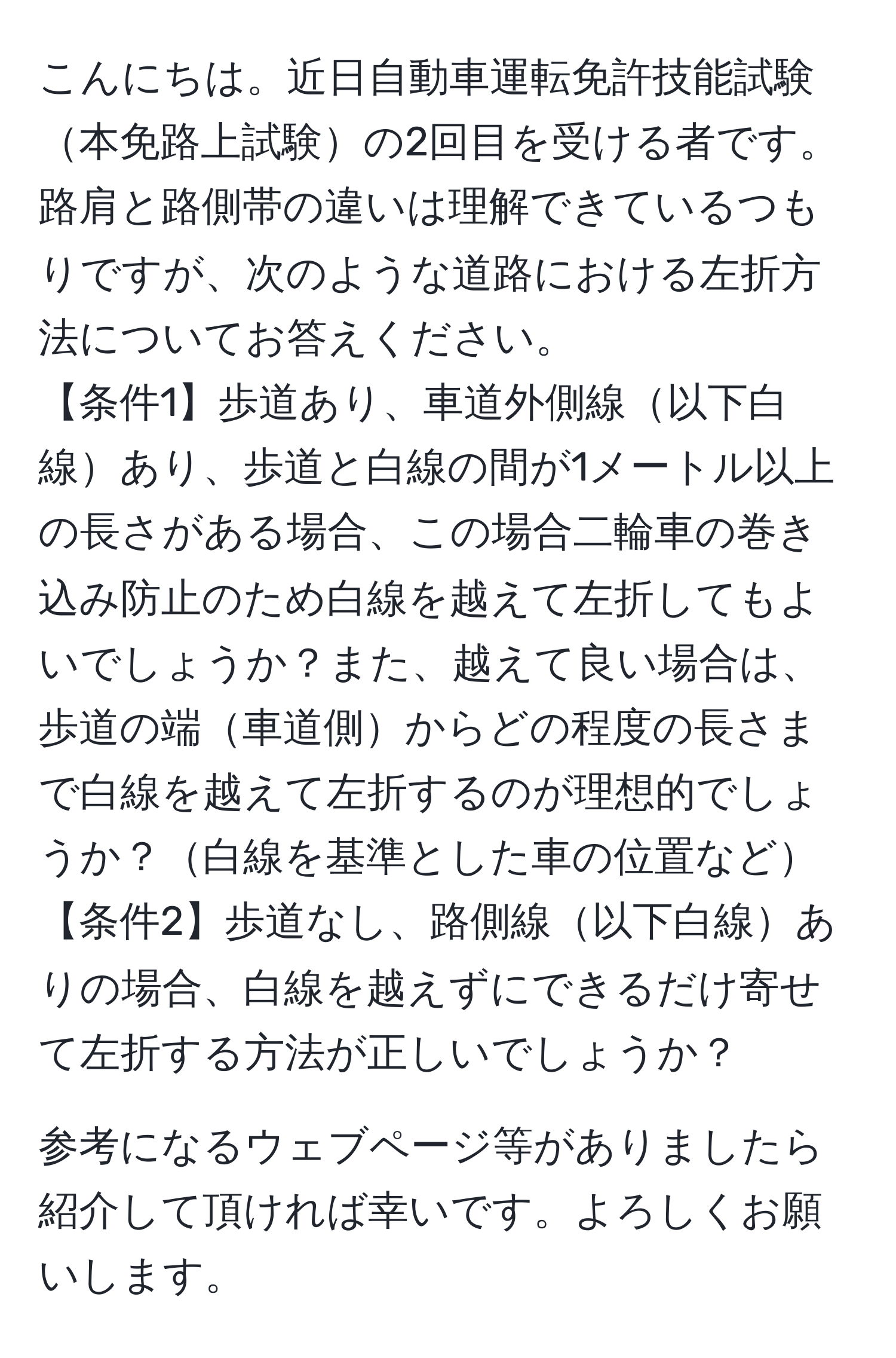 こんにちは。近日自動車運転免許技能試験本免路上試験の2回目を受ける者です。路肩と路側帯の違いは理解できているつもりですが、次のような道路における左折方法についてお答えください。  
【条件1】歩道あり、車道外側線以下白線あり、歩道と白線の間が1メートル以上の長さがある場合、この場合二輪車の巻き込み防止のため白線を越えて左折してもよいでしょうか？また、越えて良い場合は、歩道の端車道側からどの程度の長さまで白線を越えて左折するのが理想的でしょうか？白線を基準とした車の位置など  
【条件2】歩道なし、路側線以下白線ありの場合、白線を越えずにできるだけ寄せて左折する方法が正しいでしょうか？  

参考になるウェブページ等がありましたら紹介して頂ければ幸いです。よろしくお願いします。