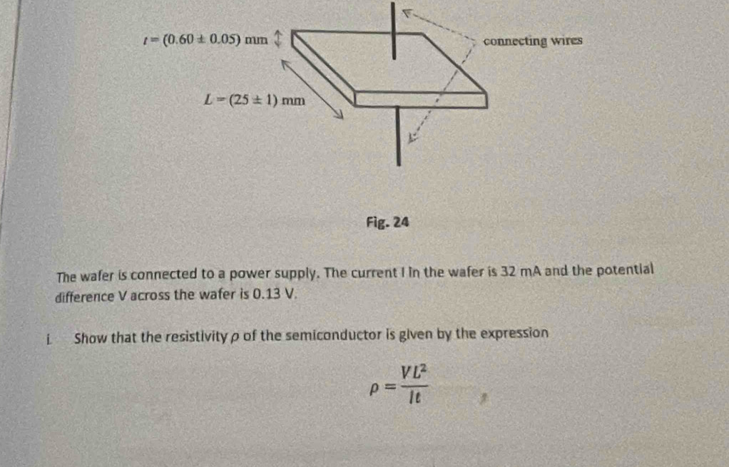 t=(0.60± 0.05)mm 1 connecting wires
L=(25± 1)mm
Fig. 24 
The wafer is connected to a power supply. The current I in the wafer is 32 mA and the potential 
difference V across the wafer is 0.13 V. 
i Show that the resistivity ρ of the semiconductor is given by the expression
rho = VL^2/lt 