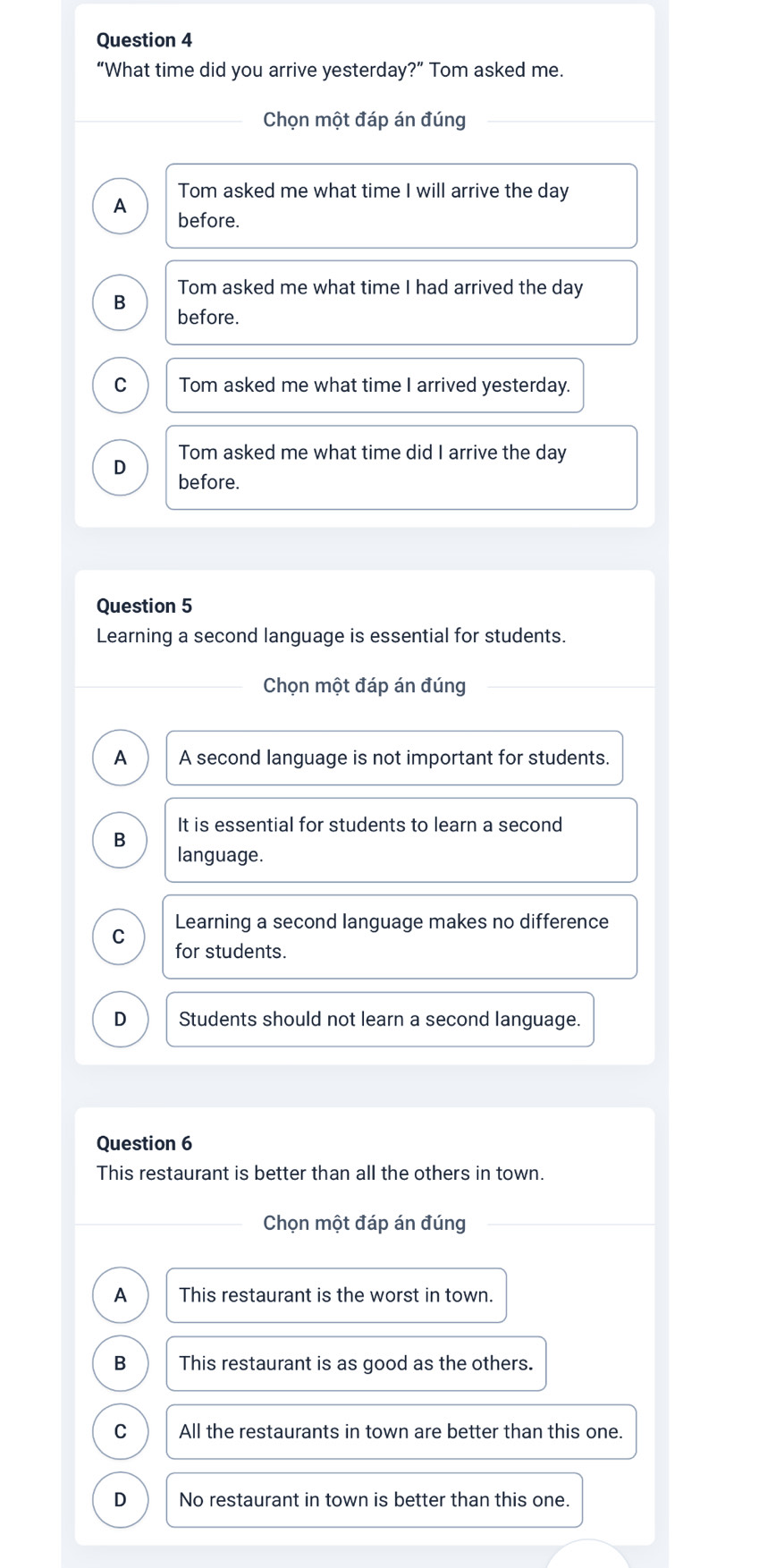 “What time did you arrive yesterday?” Tom asked me.
Chọn một đáp án đúng
Tom asked me what time I will arrive the day
A before.
Tom asked me what time I had arrived the day
B
before.
C Tom asked me what time I arrived yesterday.
Tom asked me what time did I arrive the day
D before.
Question 5
Learning a second language is essential for students.
Chọn một đáp án đúng
A A second language is not important for students.
It is essential for students to learn a second
B
language.
C Learning a second language makes no difference
for students.
D Students should not learn a second language.
Question 6
This restaurant is better than all the others in town.
Chọn một đáp án đúng
A This restaurant is the worst in town.
B This restaurant is as good as the others.
C All the restaurants in town are better than this one.
D No restaurant in town is better than this one.