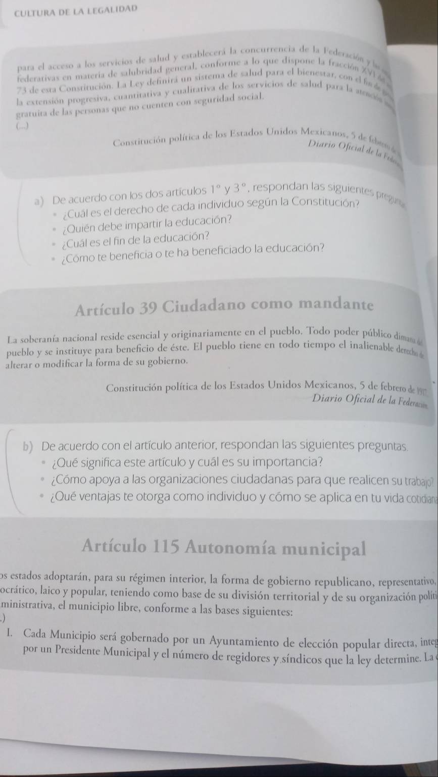 CULTURA DE LA LEGALIDAD
para el acceso a los servicios de salud y establecerá la concurrencia de la Federación y l 
federativas en matería de salubridad general, conforme a lo que dispone la fracción XVI4 
73 de esta Constitución. La Ley definirá un sistema de salud para el bienestar, con el f d 
la extensión progresiva, cuantitativa y cualitativa de los servicios de salud para la atenciós 
gratuita de las personas que no cuenten con seguridad social.
(,..)
Constitución política de los Estados Unidos Mexicanos, 5 de feb em 
Diario Oficial de la Fes
a) De acuerdo con los dos artículos 1° y 3° , respondan las siguientes pregir
¿Cuál es el derecho de cada individuo según la Constitución?
¿Quién debe impartir la educación?
¿Cuál es el fin de la educación?
¿Cómo te beneficia o te ha beneficiado la educación?
Artículo 39 Ciudadano como mandante
La soberanía nacional reside esencial y originariamente en el pueblo. Todo poder público diman 
pueblo y se instituye para beneficio de éste. El pueblo tiene en todo tiempo el inalienable derho
alterar o modificar la forma de su gobierno.
Constitución política de los Estados Unidos Mexicanos, 5 de febrero de 197
Diario Oficial de la Federación
b) De acuerdo con el artículo anterior, respondan las siguientes preguntas
¿Qué significa este artículo y cuál es su importancia?
¿Cómo apoya a las organizaciones ciudadanas para que realicen su trabajo?
¿Qué ventajas te otorga como individuo y cómo se aplica en tu vida cotidian
Artículo 115 Autonomía municipal
los estados adoptarán, para su régimen interior, la forma de gobierno republicano, representativo,
locrático, laico y popular, teniendo como base de su división territorial y de su organización políti
ministrativa, el municipio libre, conforme a las bases siguientes:
I. Cada Municipio será gobernado por un Ayuntamiento de elección popular directa, integ
por un Presidente Municipal y el número de regidores y síndicos que la ley determine. La