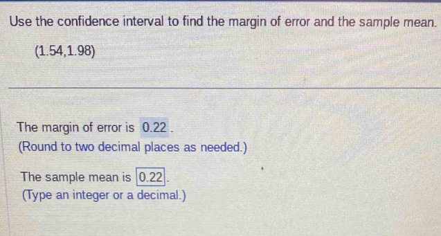 Use the confidence interval to find the margin of error and the sample mean. 
(1.54,1.98) 
The margin of error is 0.22. 
(Round to two decimal places as needed.) 
The sample mean is 0.22. 
(Type an integer or a decimal.)