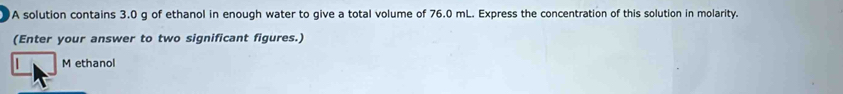 A solution contains 3.0 g of ethanol in enough water to give a total volume of 76.0 mL. Express the concentration of this solution in molarity. 
(Enter your answer to two significant figures.) 
| M ethanol