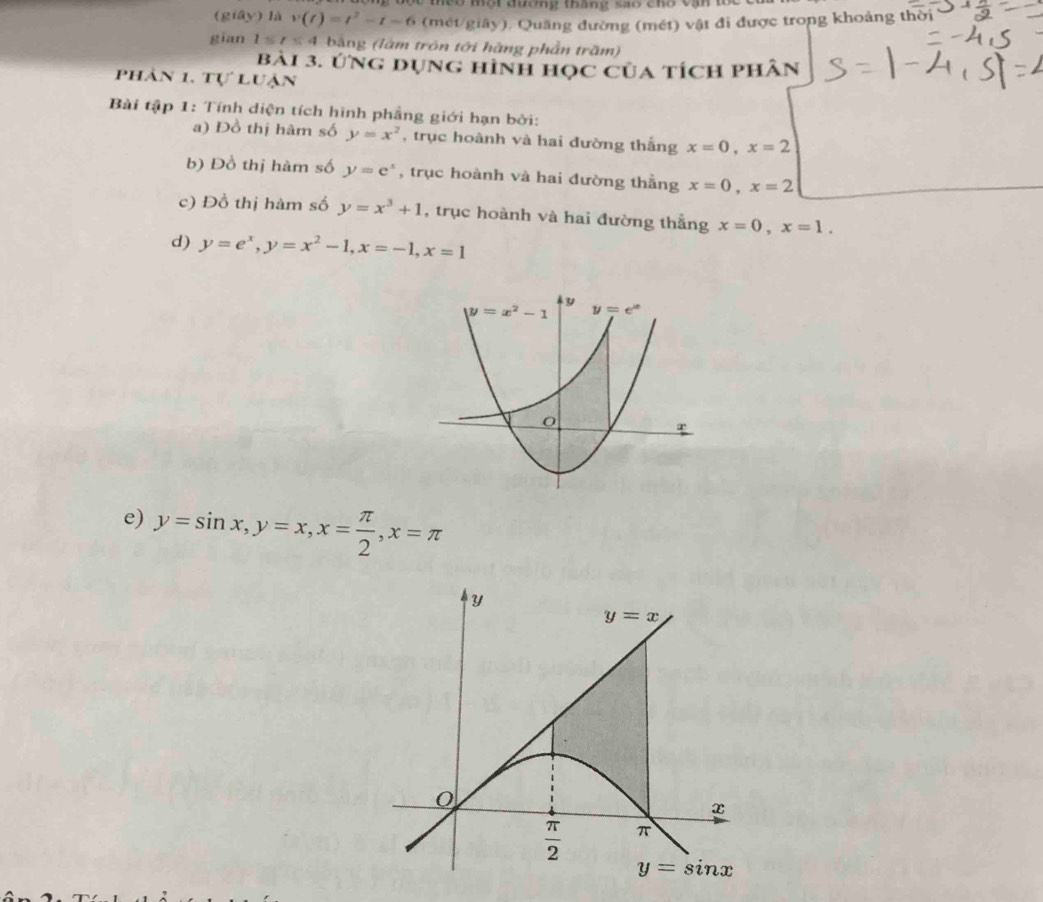 no một đương tháng sao cho vận 1 
(giây) là v(t)=t^2-t-6 (mét/giây), Quãng đường (mét) vật đi được trong khoảng thời 
gian 1≤ t≤ 4 bằng (làm trôn tới hàng phần trăm) 
bài 3. ứng dụng hình học của tích phân 
phân 1. tự luận 
Bài tập 1: Tính diện tích hình phẳng giới hạn bởi: 
a) Đồ thị hàm số y=x^2 , trục hoành và hai dường thẳng x=0, x=2
b) Đồ thị hàm số y=e^x , trục hoành và hai đường thẳng x=0, x=2
c) Đồ thị hàm số y=x^3+1 , trục hoành và hai đường thẳng x=0, x=1. 
d) y=e^x, y=x^2-1, x=-1, x=1
y
y=x^2-1 y=e^x
e) y=sin x, y=x, x= π /2 , x=π
Y
y=x
x
 π /2  π
y=sin x