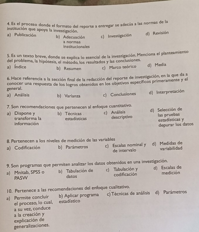 Es el proceso donde el formato del reporte a entregar se adecúa a las normas de la
institución que apoya la investigación.
a) Publicación b) Adecuación c) Investigación d) Revisión
a normas
institucionales
5. Es un texto breve, donde se explica lo esencial de la investigación. Menciona el planteamiento
del problema, la hipótesis, el método, los resultados y las conclusiones.
a)Índice b) Resumen c) Marco teórico d) Media
6. Hace referencia a la sección final de la redacción del reporte de investigación, en la que da a
conocer una respuesta de los logros obtenidos en los objetivos específicos primeramente y el
general.
a) Análisis b) Varianza c) Conclusiones d) Interpretación
7. Son recomendaciones que pertenecen al enfoque cuantitativo.
a) Dispone y b) Técnicas c) Análisis d) Selección de
transforma la estadísticas descriptivo las pruebas
información estadísticas y
depurar los datos
8. Pertenecen a los niveles de medición de las variables
a) Codificación b) Parámetros c) Escalas nominal y d) Medidas de
de intervalo variabilidad
9. Son programas que permiten analizar los datos obtenidos en una investigación.
a) Mnitab, SPSS o b) Tabulación de c) Tabulación y d) Escalas de
PASW datos codificación medición
10. Pertenece a las recomendaciones del enfoque cualitativo.
a) Permite concluir b) Aplicar programa c) Técnicas de análisis d) Parámetros
el proceso, lo cual, estadístico
a su vez, conduce
a la creación y
explicación de
generalizaciones.