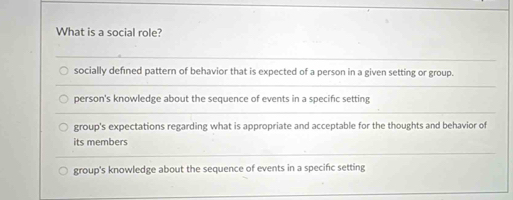 What is a social role?
socially defined pattern of behavior that is expected of a person in a given setting or group.
person's knowledge about the sequence of events in a specific setting
group's expectations regarding what is appropriate and acceptable for the thoughts and behavior of
its members
group's knowledge about the sequence of events in a specific setting