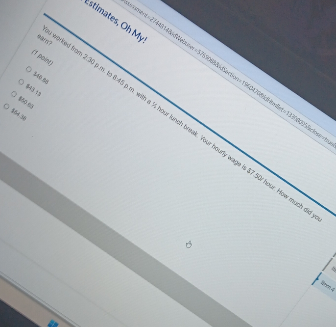 8:45
$46.88
$43.13
tion =1960470 0&idHtmlle =133080958tdose=tr
$50.63
$54.38
You worked from 2:30 ith a ½ hour lunch break. Your hourly wage is $7.50/ hour. How much 
uel
a
1tem 4