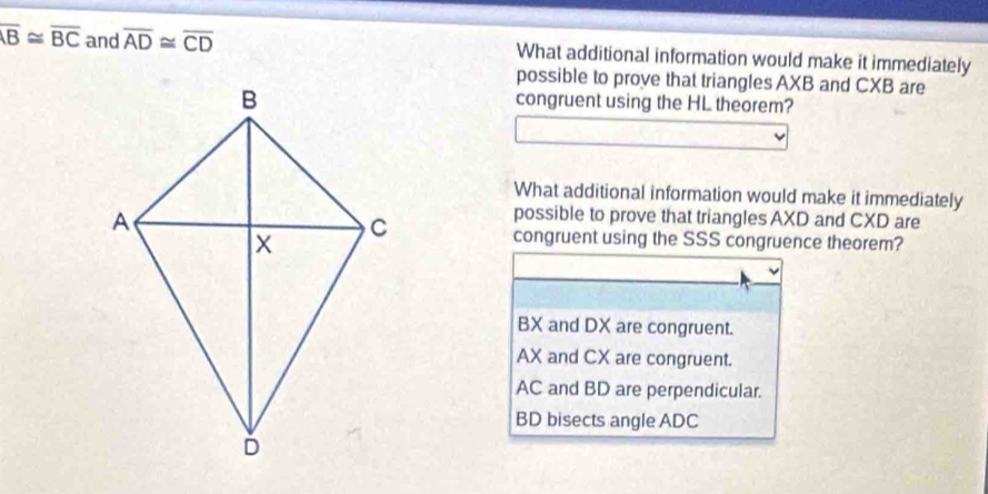 overline AB≌ overline BC and overline AD≌ overline CD What additional information would make it immediately
possible to prove that triangles AXB and CXB are
congruent using the HL theorem?
What additional information would make it immediately
possible to prove that triangles AXD and CXD are
congruent using the SSS congruence theorem?
BX and DX are congruent.
AX and CX are congruent.
AC and BD are perpendicular.
BD bisects angle ADC