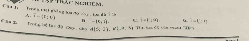 Tập Trắc nghiệm.
Câu 1: Trong mặt phẳng tọa độ Oxy , tọa độ 7 là
A. vector i=(0;0). B. vector i=(0;1). C. vector i=(1;0). D. vector i=(1;1). 
Câu 2: Trong hệ tọa độ Oxy, cho A(5;2), B(10;8) Tìm tọa độ của vecto overline AB ？