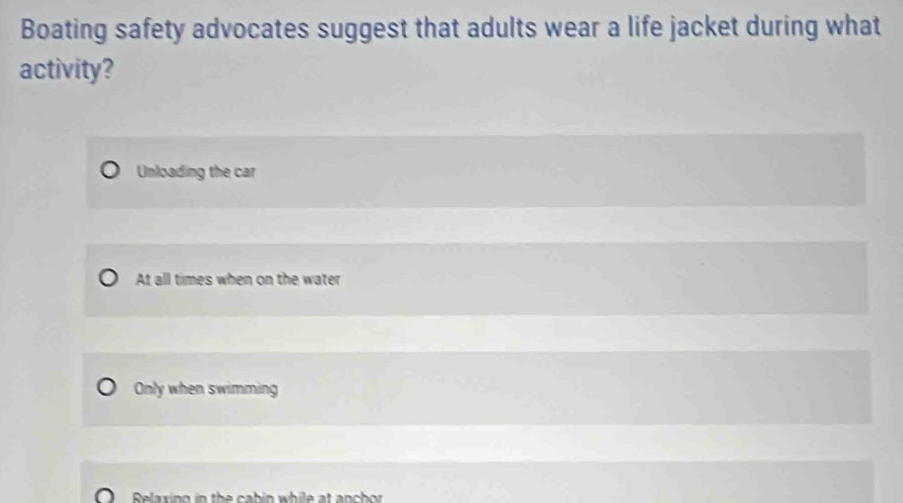 Boating safety advocates suggest that adults wear a life jacket during what
activity?
Unloading the car
At all times when on the water
Only when swimming
Relaxing in th e ca b in while at an c