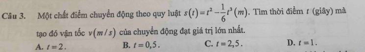 Một chất điểm chuyển động theo quy luật s(t)=t^2- 1/6 t^3(m). Tìm thời điểm t (giây) mà
tạo đó vận tốc . v(m/s) của chuyển động đạt giá trị lớn nhất
A. t=2. B. t=0,5. C. t=2,5. D. t=1.