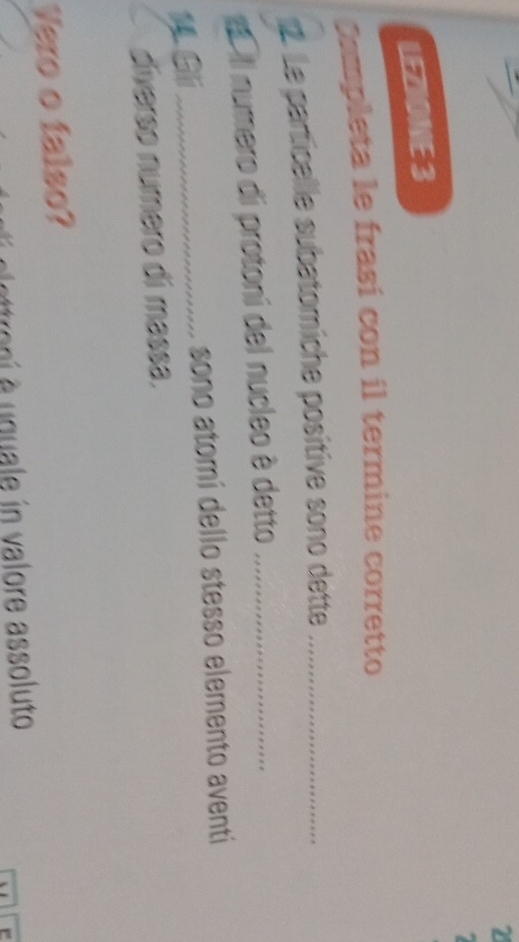 LEZIONE 3 
Campleta le frasí con il termine corretto 
1. Le particallle subatomiche positive sono dette_ 
'Il numero di protoni del nucleo è detto_ 
Gli _sono atomí dello stesso elemento aventi 
diverso número dí massa. 
Vero o falso? 
roni e uquale in valore assoluto 
` e