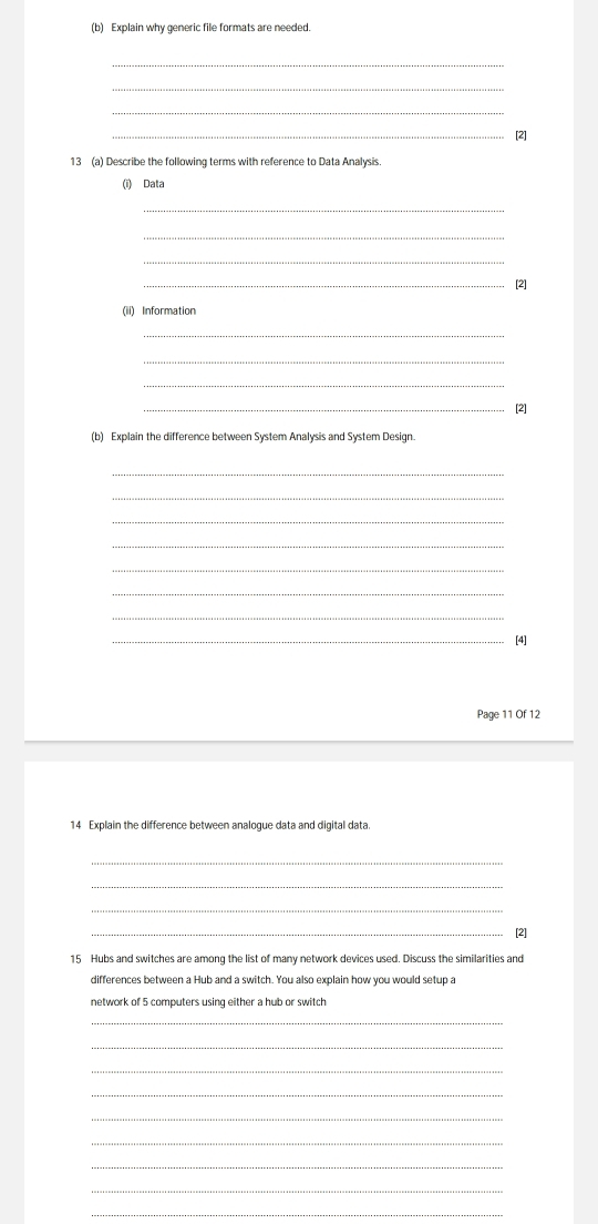 Explain why generic file formats are needed. 
_ 
_ 
_ 
_[2] 
13 (a) Describe the following terms with reference to Data Analysis. 
(i) Data 
_ 
_ 
_ 
_[2] 
(ii) Information 
_ 
_ 
_ 
_[2] 
(b) Explain the difference between System Analysis and System Design. 
_ 
_ 
_ 
_ 
_ 
_ 
_ 
_[4] 
Page 11 Of 12 
14 Explain the difference between analogue data and digital data. 
_ 
_ 
_ 
_[2] 
15 Hubs and switches are among the list of many network devices used. Discuss the similarities and 
differences between a Hub and a switch. You also explain how you would setup a 
network of 5 computers using either a hub or switch 
_ 
_ 
_ 
_ 
_ 
_ 
_ 
_ 
_