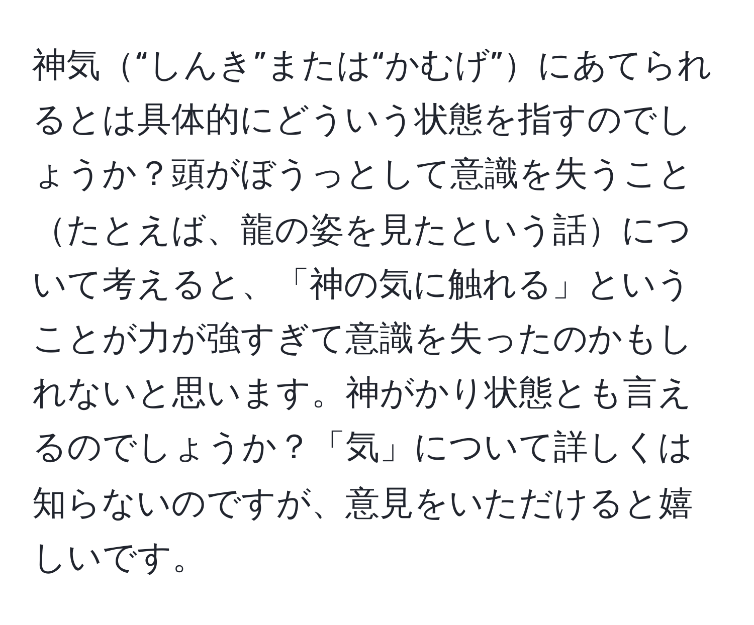 神気“しんき”または“かむげ”にあてられるとは具体的にどういう状態を指すのでしょうか？頭がぼうっとして意識を失うことたとえば、龍の姿を見たという話について考えると、「神の気に触れる」ということが力が強すぎて意識を失ったのかもしれないと思います。神がかり状態とも言えるのでしょうか？「気」について詳しくは知らないのですが、意見をいただけると嬉しいです。