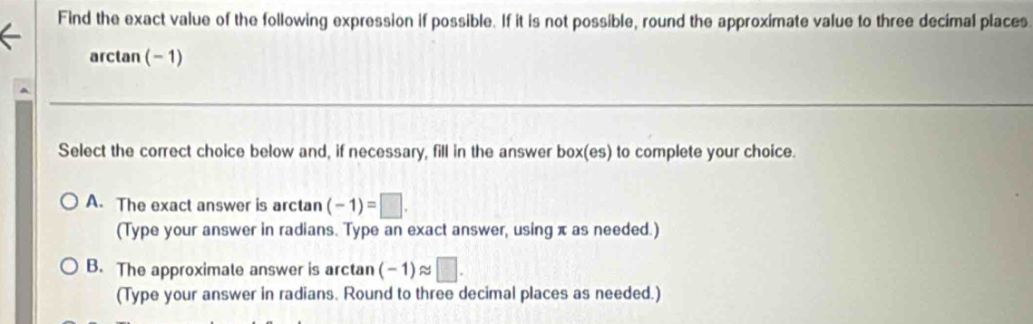 Find the exact value of the following expression if possible. If it is not possible, round the approximate value to three decimal places.
arctan ( -1)
Select the correct choice below and, if necessary, fill in the answer box(es) to complete your choice.
A. The exact answer is arctan (-1)=□. 
(Type your answer in radians. Type an exact answer, using π as needed.)
B. The approximale answer is arctan (-1)approx □. 
(Type your answer in radians. Round to three decimal places as needed.)