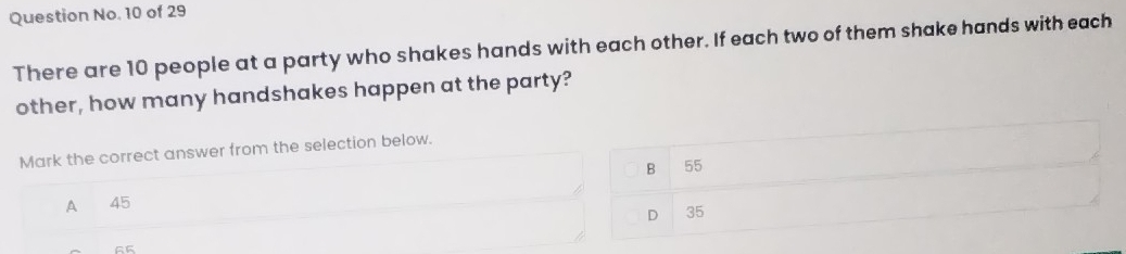 Question No. 10 of 29
There are 10 people at a party who shakes hands with each other. If each two of them shake hands with each
other, how many handshakes happen at the party?
Mark the correct answer from the selection below.
B 55
A 45
D 35