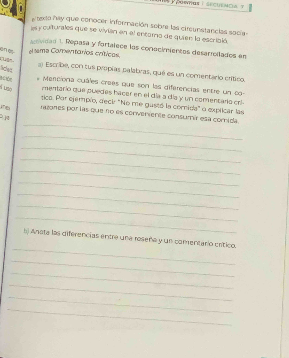 poemas | SECUENCIA ? 
el texto hay que conocer información sobre las circunstancias socia- 
les y culturales que se vivían en el entorno de quien lo escribió. 
Actividad 1. Repasa y fortalece los conocimientos desarrollados en 
en es- el tema Comentarios críticos. 
cuen- 
lidad 
@) Escribe, con tus propias palabras, qué es un comentario crítico. 
ación 
Menciona cuáles crees que son las diferencías entre un co- 
l uso 
mentario que puedes hacer en el día a día y un comentario crí- 
tico. Por ejemplo, decir “No me gustó la comida” o explicar las 
unes 
_ 
razones por las que no es conveniente consumir esa comida. 
o, ya 
_ 
_ 
_ 
_ 
_ 
_ 
_ 
_ 
_ 
bị Anota las diferencias entre una reseña y un comentario crítico. 
_ 
_ 
_ 
_ 
_