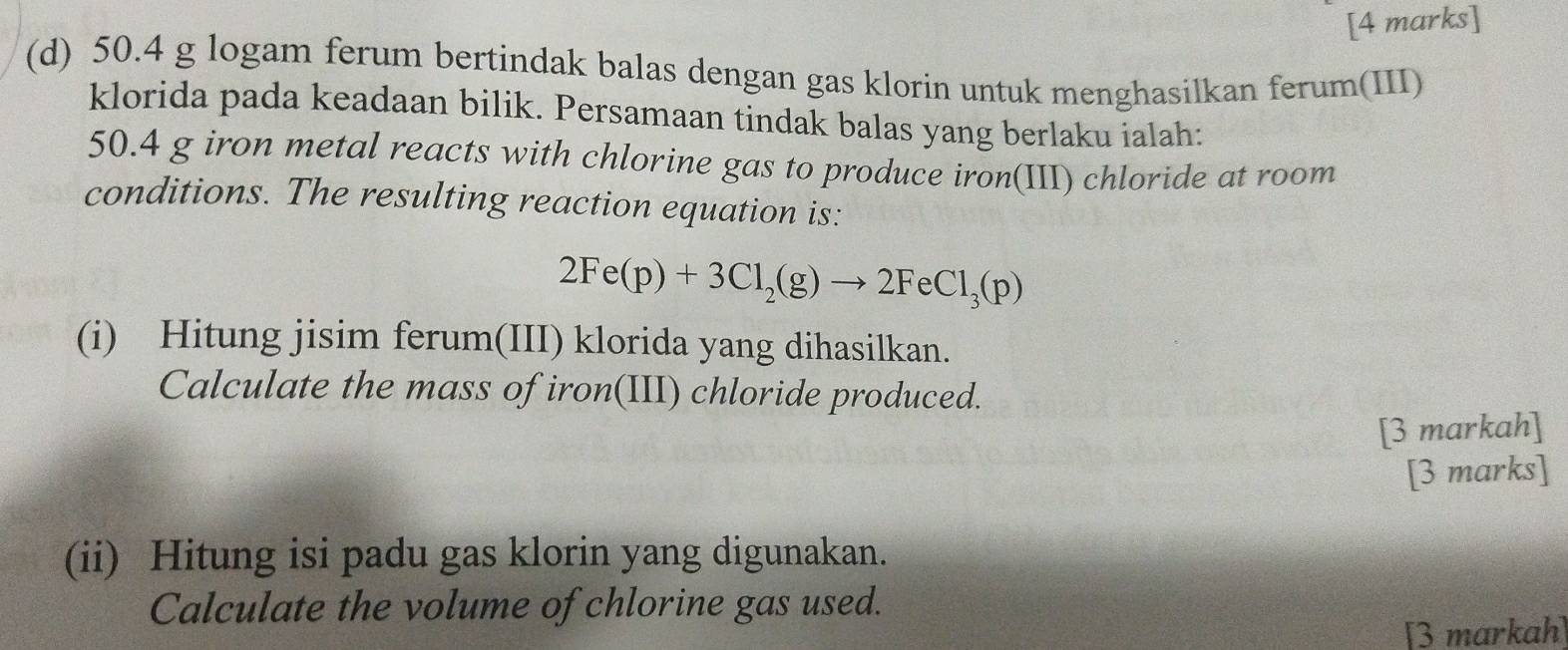 50.4 g logam ferum bertindak balas dengan gas klorin untuk menghasilkan ferum(III) 
klorida pada keadaan bilik. Persamaan tindak balas yang berlaku ialah:
50.4 g iron metal reacts with chlorine gas to produce iron(III) chloride at room 
conditions. The resulting reaction equation is:
2Fe(p)+3Cl_2(g)to 2FeCl_3(p)
(i) Hitung jisim ferum(III) klorida yang dihasilkan. 
Calculate the mass of iron(III) chloride produced. 
[3 markah] 
[3 marks] 
(ii) Hitung isi padu gas klorin yang digunakan. 
Calculate the volume of chlorine gas used. 
[3 markah]