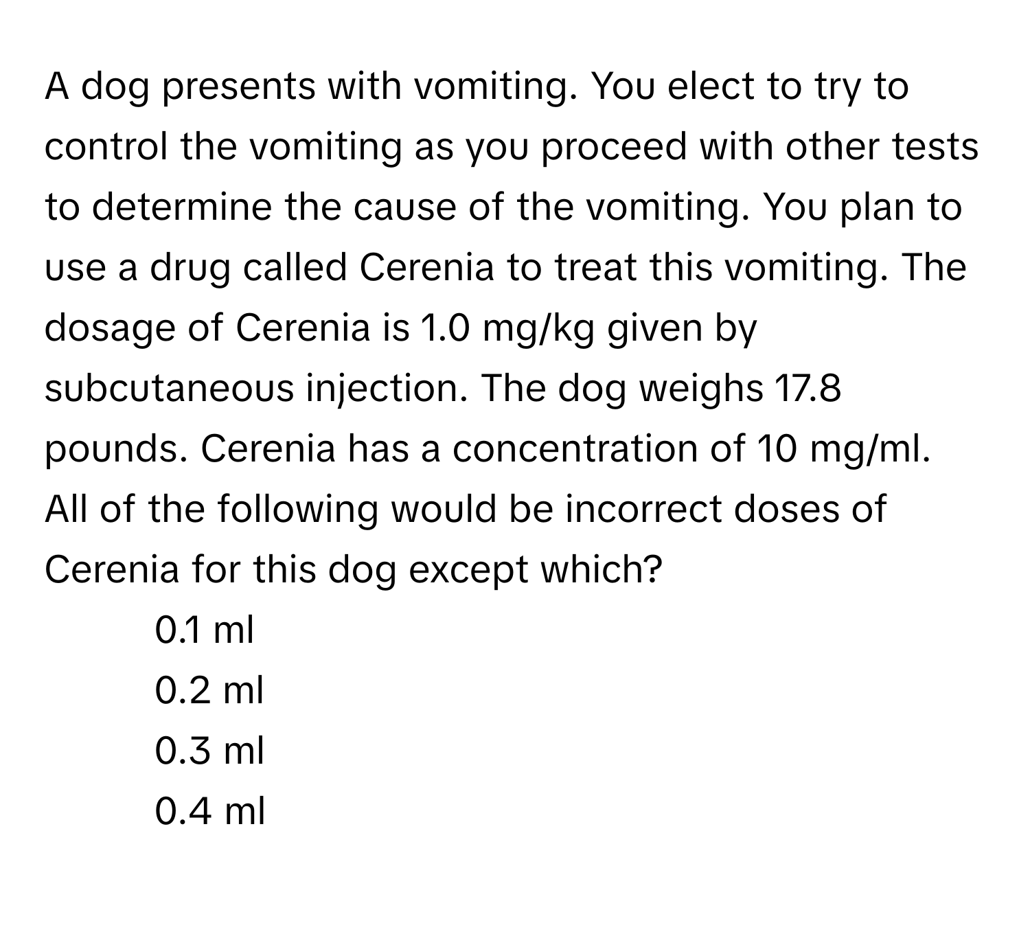 A dog presents with vomiting. You elect to try to control the vomiting as you proceed with other tests to determine the cause of the vomiting. You plan to use a drug called Cerenia to treat this vomiting. The dosage of Cerenia is 1.0 mg/kg given by subcutaneous injection. The dog weighs 17.8 pounds. Cerenia has a concentration of 10 mg/ml. All of the following would be incorrect doses of Cerenia for this dog except which?

1) 0.1 ml 
2) 0.2 ml 
3) 0.3 ml 
4) 0.4 ml