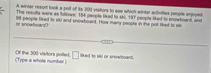 A winter resort took a poll of its 300 visitors to see which winter activities people enjoyed. 
The results were as follows: 184 people liked to ski, 197 people liked to snowboard, and
98 people liked to ski and snowboard. How many people in the poll liked to ski 
or snowboard? 
Of the 300 visitors polled, □ liked to ski or snowboard. 
(Type a whole number.)