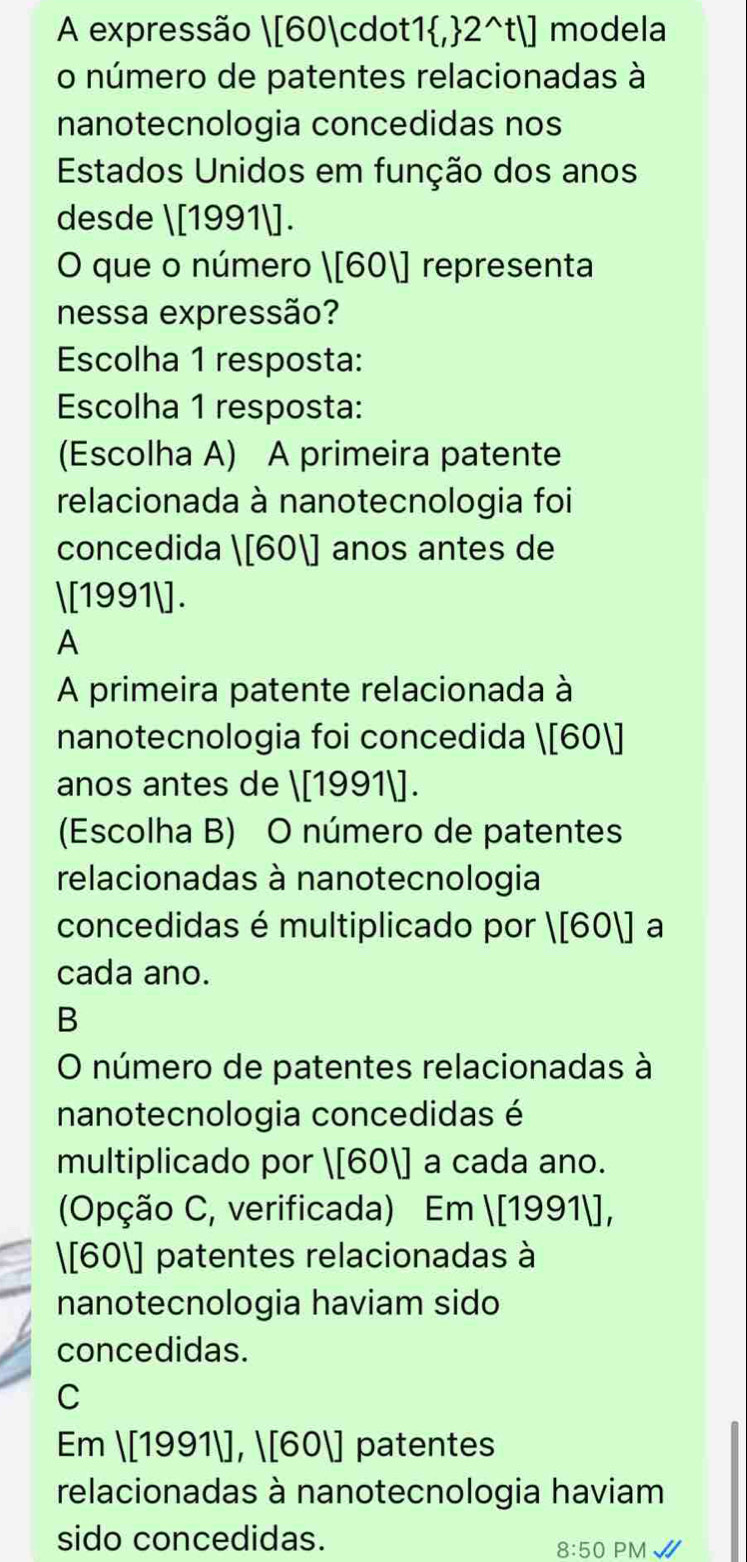 A expressão  [60·1,2^t] modela
o número de patentes relacionadas à
nanotecnologia concedidas nos
Estados Unidos em função dos anos
desde  [1991]
O que o número |[60|] representa
nessa expressão?
Escolha 1 resposta:
Escolha 1 resposta:
(Escolha A) A primeira patente
relacionada à nanotecnologia foi
concedida |[60|] anos antes de
[199 1 1.
A
A primeira patente relacionada à
nanotecnologia foi concedida |[60|]
anos antes de |[1991|]. 
(Escolha B) O número de patentes
relacionadas à nanotecnologia
concedidas é multiplicado por |[60|] a
cada ano.
B
O número de patentes relacionadas à
nanotecnologia concedidas é
multiplicado por |[60|] | a cada ano.
(Opção C, verificada) Em 1[19911], 
 [60] patentes relacionadas à
nanotecnologia haviam sido
concedidas.
C
Em |[1991|], |[60|] patentes
relacionadas à nanotecnologia haviam
sido concedidas.
8:50 PM√