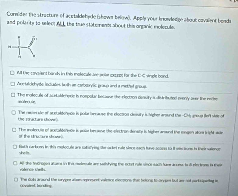 Consider the structure of acetaldehyde (shown below). Apply your knowledge about covalent bonds
and polarity to select ALL the true statements about this organic molecule.
All the covalent bonds in this molecule are polar except for the C-C single bond.
Acetaldehyde includes both an carboxylic group and a methyl group.
The molecule of acetaldehyde is nonpolar because the electron density is distributed evenly over the entire
molecule.
The molecule of acetaldehyde is polar because the electron density is higher around the - CH5 group (left side of
the structure shown).
The molecule of acetaldehyde is polar because the electron density is higher around the oxygen atom (right side
of the structure shown).
Both carbons in this molecule are satisfying the octet rule since each have access to 8 electrons in their valence
shells.
All the hydrogen atoms in this molecule are satisfying the octet rule since each have access to B electrons in their
valence shells.
The dots around the oxygen atom represent valence electrons that belong to cxygen but are not participating in
covalent bonding.