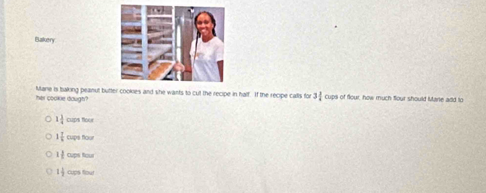 Bakery
Marie is baking peanut butter cookies and she wants to cut the recipe in half. If the recipe calls for 3 3/4 cups of flour, how much flour should Marie add to
her cookie daugh?
1 1/4 cupsthou
1 7/8 cupsfloor
1 1/5 cupsfiour
1 1/2 cupstiour