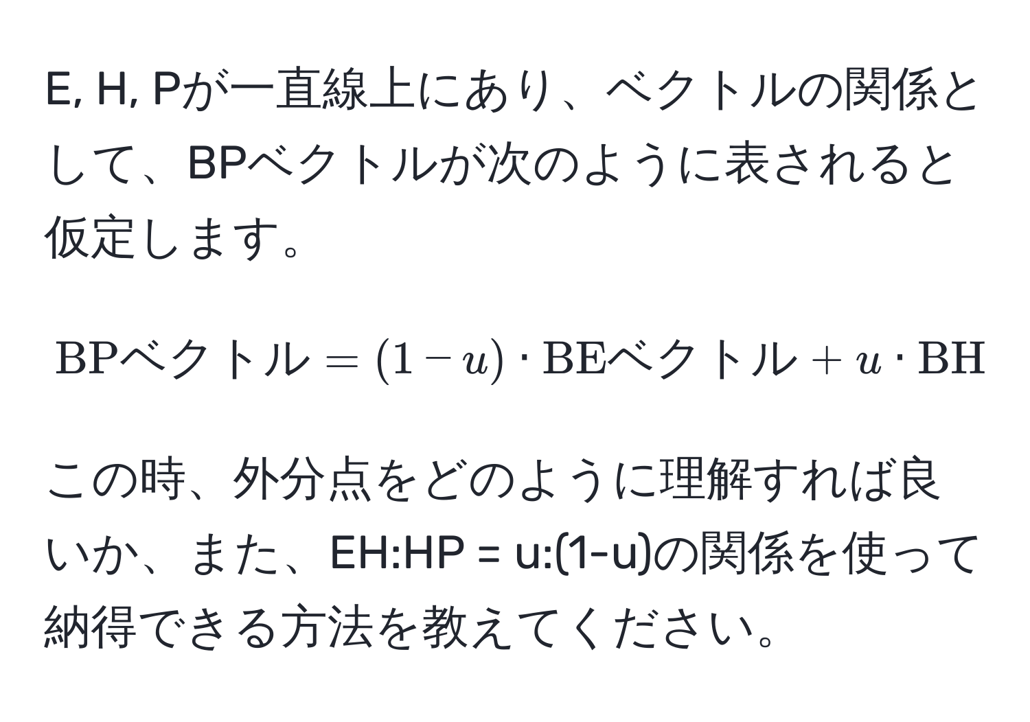 E, H, Pが一直線上にあり、ベクトルの関係として、BPベクトルが次のように表されると仮定します。
[ 
BPベクトル = (1-u) · BEベクトル + u · BHベクトル 
]
この時、外分点をどのように理解すれば良いか、また、EH:HP = u:(1-u)の関係を使って納得できる方法を教えてください。