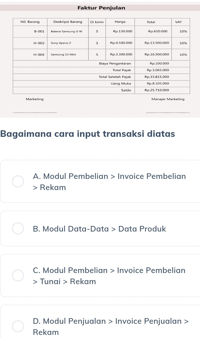 Faktur Penjulan
Marketing Manajer Marketing
Bagaimana cara input transaksi diatas
A. Modul Pembelian > Invoice Pembelian
> Rekam
B. Modul Data-Data > Data Produk
C. Modul Pembelian > Invoice Pembelian
> Tunai > Rekam
D. Modul Penjualan > Invoice Penjualan >
Rekam