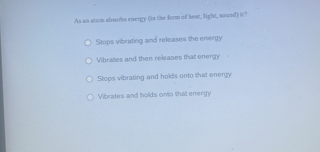 As an atom absorbs energy (in the form of heat, light, sound) it?
Stops vibrating and releases the energy
Vibrates and then releases that energy
Stops vibrating and holds onto that energy
Vibrates and holds onto that energy