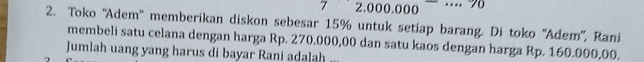 7 2.000.000
2. Toko ''Adem' memberikan diskon sebesar 15% untuk setiap barang. Di toko “Adem'', Rani 
membeli satu celana dengan harga Rp. 270.000,00 dan satu kaos dengan harga Rp. 160.000,00. 
Jumlah uang yang harus di bayar Rani adalah