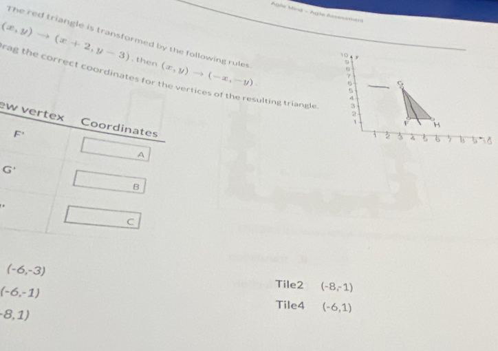 Agtle Mind - Agle Assesement
The red triangle is transformed by the following rules
(x,y)to (x+2,y-3). then (x,y)to (-x,-y).
10 y
9
B
7
rag the correct coordinates forrtices of the resulting triangle 3
。
s
7
2
e
1 F H
3 2 3 6 7
G'
(-6,-3)
(-6,-1)
Tile2 (-8,-1)
Tile4 (-6,1)
(8,1)