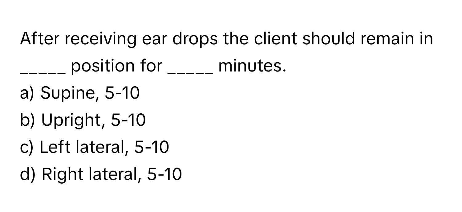 After receiving ear drops the client should remain in _____ position for _____ minutes.

a) Supine, 5-10 
b) Upright, 5-10 
c) Left lateral, 5-10 
d) Right lateral, 5-10