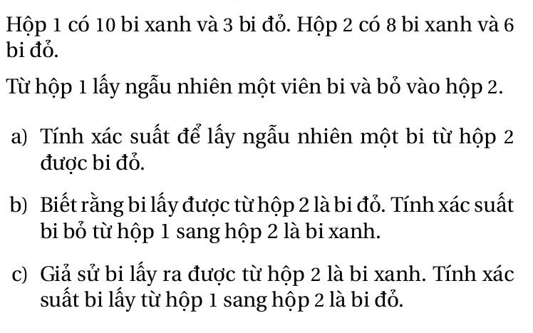 Hộp 1 có 10 bi xanh và 3 bi đỏ. Hộp 2 có 8 bi xanh và 6
bi đỏ. 
Từ hộp 1 lấy ngẫu nhiên một viên bi và bỏ vào hộp 2. 
a) Tính xác suất để lấy ngẫu nhiên một bi từ hộp 2
được bi đỏ. 
b) Biết rằng bi lấy được từ hộp 2 là bi đỏ. Tính xác suất 
bi bỏ từ hộp 1 sang hộp 2 là bi xanh. 
c) Giả sử bi lấy ra được từ hộp 2 là bi xanh. Tính xác
suất bi lấy từ hộp 1 sang hộp 2 là bi đỏ.