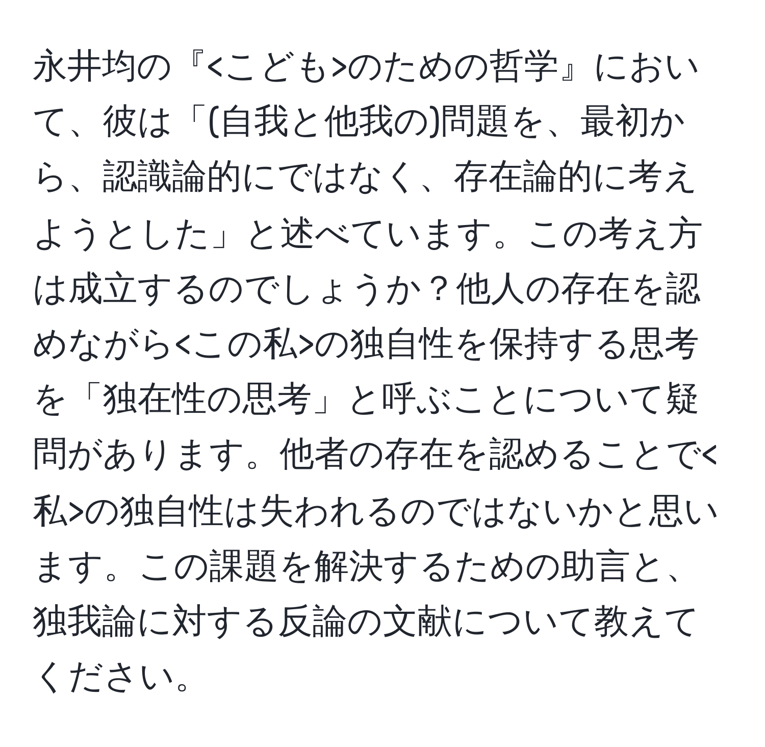 永井均の『 のための哲学』において、彼は「(自我と他我の)問題を、最初から、認識論的にではなく、存在論的に考えようとした」と述べています。この考え方は成立するのでしょうか？他人の存在を認めながら の独自性を保持する思考を「独在性の思考」と呼ぶことについて疑問があります。他者の存在を認めることで の独自性は失われるのではないかと思います。この課題を解決するための助言と、独我論に対する反論の文献について教えてください。