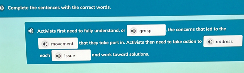 Complete the sentences with the correct words. 
Activists first need to fully understand, or grasp , the concerns that led to the 
movement that they take part in. Activists then need to take action to address 
each issue and work toward solutions.