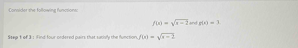 Consider the following functions:
f(x)=sqrt(x-2) and g(x)=3. 
Step 1 of 3 : Find four ordered pairs that satisfy the function, f(x)=sqrt(x-2).