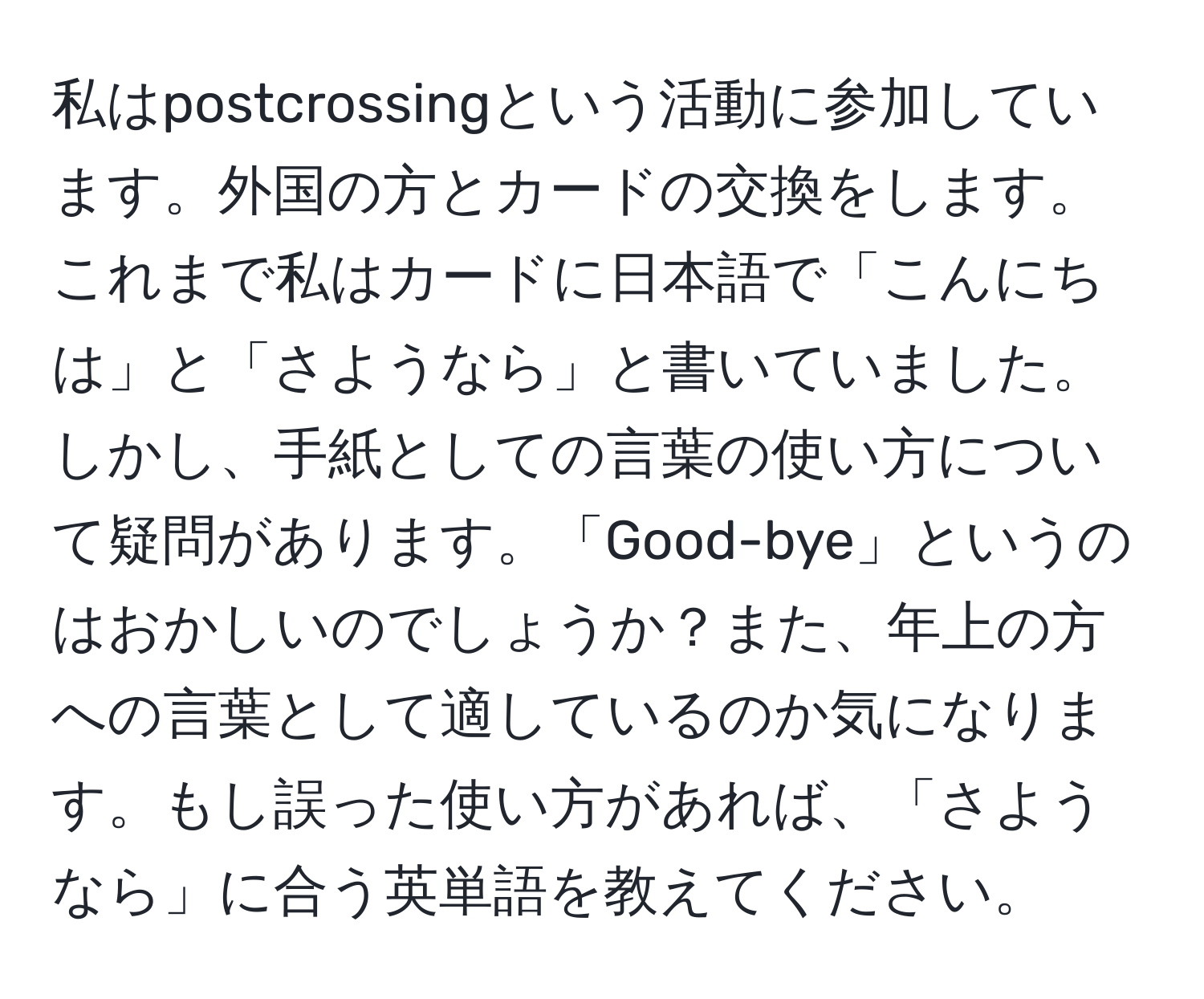 私はpostcrossingという活動に参加しています。外国の方とカードの交換をします。これまで私はカードに日本語で「こんにちは」と「さようなら」と書いていました。しかし、手紙としての言葉の使い方について疑問があります。「Good-bye」というのはおかしいのでしょうか？また、年上の方への言葉として適しているのか気になります。もし誤った使い方があれば、「さようなら」に合う英単語を教えてください。