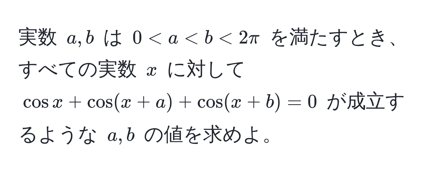 実数 ( a, b ) は ( 0 < a < b < 2π ) を満たすとき、すべての実数 ( x ) に対して ( cos x + cos(x+a) + cos(x+b) = 0 ) が成立するような ( a, b ) の値を求めよ。