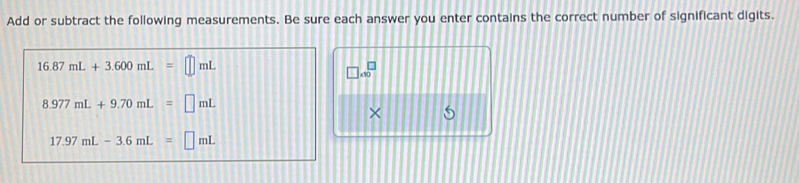 Add or subtract the following measurements. Be sure each answer you enter contains the correct number of significant digits.
16.87mL+3.600mL=□ mL
□ * 10^(□)
8.977mL+9.70mL=□ mL
×
17.97mL-3.6mL=□ mL