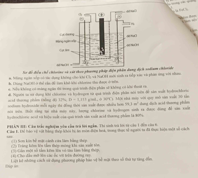 trong các quag
3
là FeCl_2.
Nhôm được
i làm nội
Tâm
Sơ đồ điều chế chlorine và xút theo phương pháp điện phân dung dịch sodium chloride
a. Màng ngăn xốp có tác dụng không cho khí Cl_2 và NaOH mới sinh ra tiếp xúc và phản ứng với nhau.
b. Dùng NaOH ở thể rấn để làm khô khí chlorine thu được ở trên.
c. Nếu không có mảng ngăn thì trong quá trình điện phân sẽ không có khí thoát ra.
d. Người ta sử dụng khí chlorine và hydrogen từ quá trình điện phân nói trên để sản xuất hydrochloric
acid thương phẩm (nồng độ 32%; D=1,153g/mL , Ở 30°C). Một nhà máy với quy mô sản xuất 30 tấn
sodium hydroxide mỗi ngày thì đồng thời sản xuất được nhiều hơn 59,3m^3 dung dịch acid thương phẩm
tnói trên. Biết rằng tại nhà máy này, lượng chlorine và hydrogen sinh ra được dùng để sản xuất
hydrochloric acid và hiệu suất của quá trình sản xuất acid thương phẩm là 80%.
PHẢN III: Câu trắc nghiệm yêu cầu trả lời ngắn. Thí sinh trả lời từ câu 1 đến câu 6.
Câu 1. Để bảo vệ vật bằng thép khỏi bị ăn mòn điện hoá, trong thực tế người ta đã thực hiện một số cách
sau:
(1) Sơn kín bể mặt cánh cửa làm bằng thép.
(2) Tráng kẽm lên tầm thép mỏng khi sản xuất tôn.
(3) Gắn một số tầm kẽm lên vỏ tàu làm băng thép.
(4) Cho dầu mỡ lên các ốc vít trên đường ray.
Liệt kê những cách sử dụng phương pháp bảo vệ bề mặt theo số thứ tự tăng dẫn.
Đáp án: