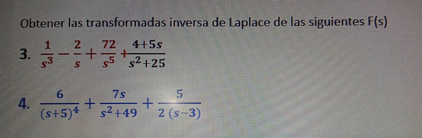 Obtener las transformadas inversa de Laplace de las siguientes F(s)
3.  1/s^3 - 2/s + 72/s^5 + (4+5s)/s^2+25 
4. frac 6(s+5)^4+ 7s/s^2+49 + 5/2(s-3) 