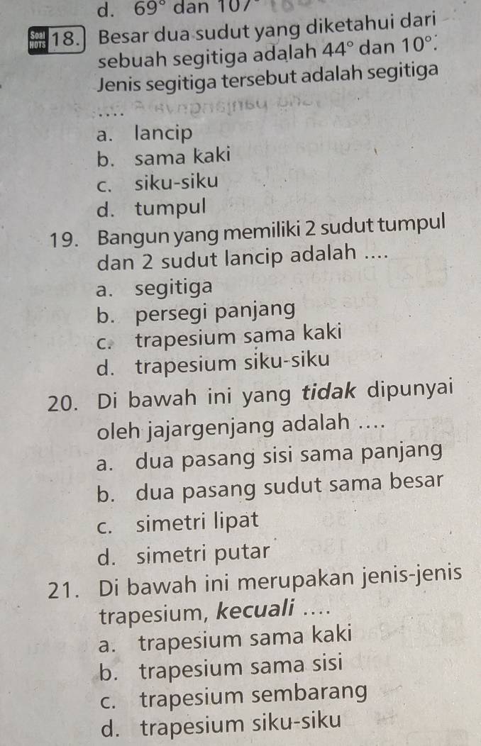 69° dan 107
18. Besar dua sudut yang diketahui dari
sebuah segitiga adalah 44° dan 10°. 
Jenis segitiga tersebut adalah segitiga
a. lancip
b. sama kaki
c. siku-siku
d. tumpul
19. Bangun yang memiliki 2 sudut tumpul
dan 2 sudut lancip adalah ....
a. segitiga
b. persegi panjang
c. trapesium sama kaki
d. trapesium siku-siku
20. Di bawah ini yang tidak dipunyai
oleh jajargenjang adalah ....
a. dua pasang sisi sama panjang
b. dua pasang sudut sama besar
c. simetri lipat
d. simetri putar
21. Di bawah ini merupakan jenis-jenis
trapesium, kecuali ....
a. trapesium sama kaki
b. trapesium sama sisi
c. trapesium sembarang
d. trapesium siku-siku