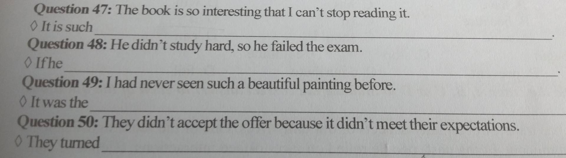 The book is so interesting that I can’t stop reading it. 
_ 
◊ It is such 
. 
Question 48: He didn’t study hard, so he failed the exam. 
_ 
Ifhe 
. 
Question 49: I had never seen such a beautiful painting before. 
_ 
◊ It was the 
Question 50: They didn’t accept the offer because it didn’t meet their expectations. 
They turned_