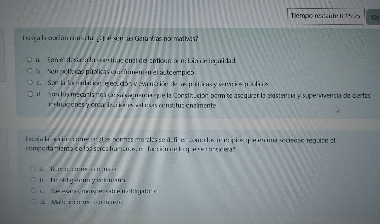 Tiempo restante 0:15:25 Oc
Escoja la opción correcta: ¿Qué son las Garantías normativas?
a. Son el desarrollo constitucional del antiguo principio de legalidad
b. Son políticas públicas que fomentan el autoempleo
c. Son la formulación, ejecución y evaluación de las políticas y servicios públicos
d. Son los mecanismos de salvaguardia que la Constitución permite asegurar la existencia y supervivencia de ciertas
instituciones y organizaciones valiosas constitucionalmente
Escoja la opción correcta: ¿Las normas morales se definen como los principios que en una sociedad regulan el
comportamiento de los seres humanos, en función de lo que se considera?
a. Bueno, correcto o justo
b. Lo obligatorio y voluntario
c. Necesario, indispensable u obligatorio
d. Malo, incorrecto o injusto