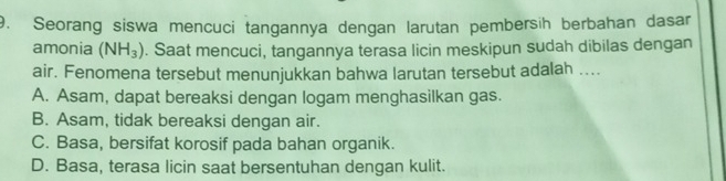 Seorang siswa mencuci tangannya dengan larutan pembersih berbahan dasar
amonia (NH_3). Saat mencuci, tangannya terasa licin meskipun sudah dibilas dengan
air. Fenomena tersebut menunjukkan bahwa larutan tersebut adalah ....
A. Asam, dapat bereaksi dengan logam menghasilkan gas.
B. Asam, tidak bereaksi dengan air.
C. Basa, bersifat korosif pada bahan organik.
D. Basa, terasa licin saat bersentuhan dengan kulit.