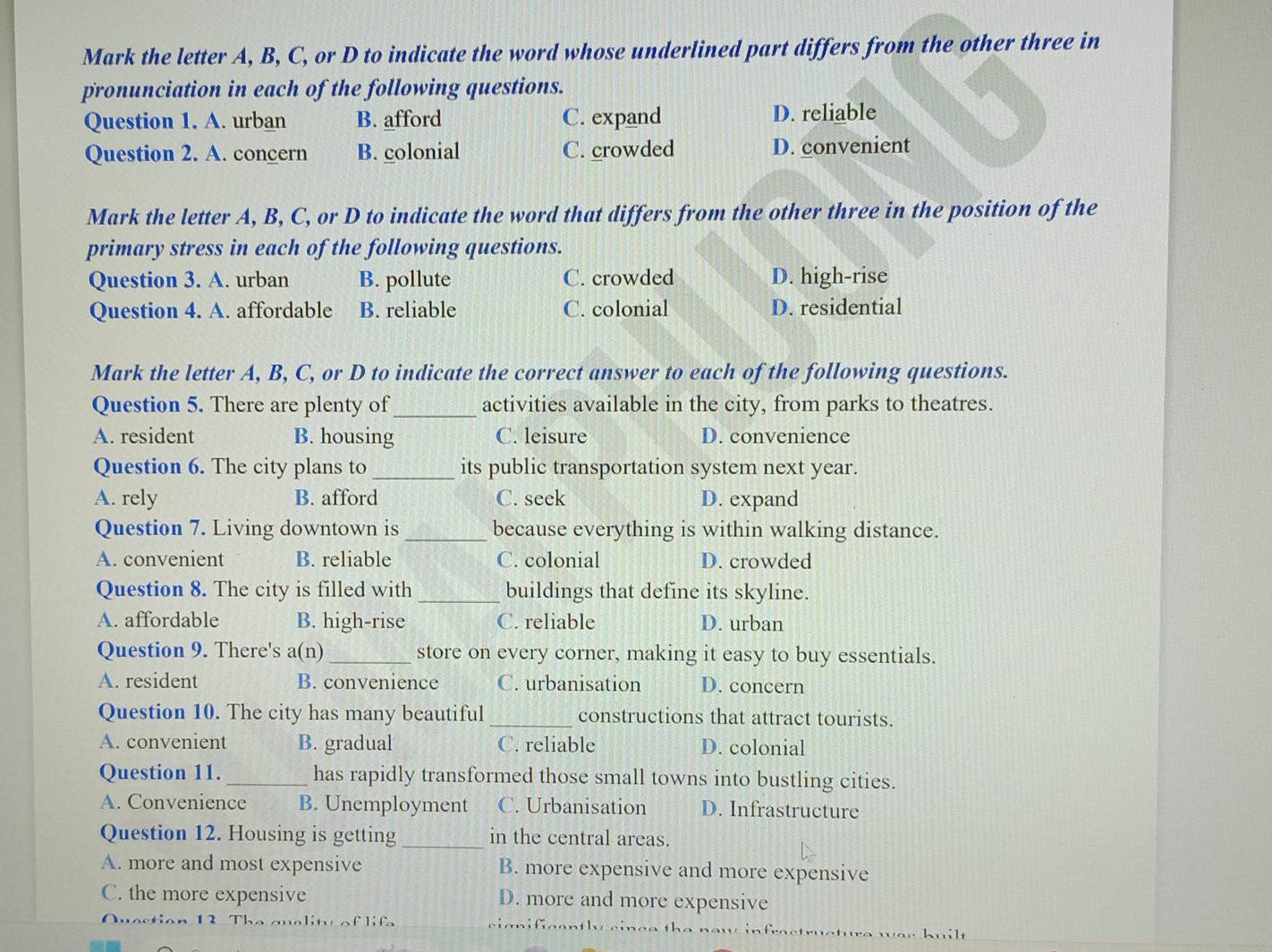 Mark the letter A, B, C, or D to indicate the word whose underlined part differs from the other three in
pronunciation in each of the following questions.
Question 1. A. urban B. afford C. expand D. reliable
Question 2. A. concern B. colonial C. crowded D. convenient
Mark the letter A, B, C, or D to indicate the word that differs from the other three in the position of the
primary stress in each of the following questions.
Question 3. A. urban B. pollute C. crowded D. high-rise
Question 4. A. affordable B. reliable C. colonial D. residential
Mark the letter A, B, C, or D to indicate the correct answer to each of the following questions.
Question 5. There are plenty of_ activities available in the city, from parks to theatres.
A. resident B. housing C. leisure D. convenience
Question 6. The city plans to_ its public transportation system next year.
A. rely B. afford C. seek D. expand
Question 7. Living downtown is_ because everything is within walking distance.
A. convenient B. reliable C. colonial D. crowded
Question 8. The city is filled with_ buildings that define its skyline.
A. affordable B. high-rise C. reliable D. urban
Question 9. There's a(n) _store on every corner, making it easy to buy essentials.
A. resident B. convenience C. urbanisation D. concern
Question 10. The city has many beautiful _constructions that attract tourists.
A. convenient B. gradual C. reliable D. colonial
Question 11._ has rapidly transformed those small towns into bustling cities.
A. Convenience B. Unemployment C. Urbanisation D. Infrastructure
Question 12. Housing is getting _in the central areas.
A. more and most expensive B. more expensive and more expensive
C. the more expensive D. more and more expensive
Quaction 12. The quality of lifa cignificantly cince the now infractructure wac kuil