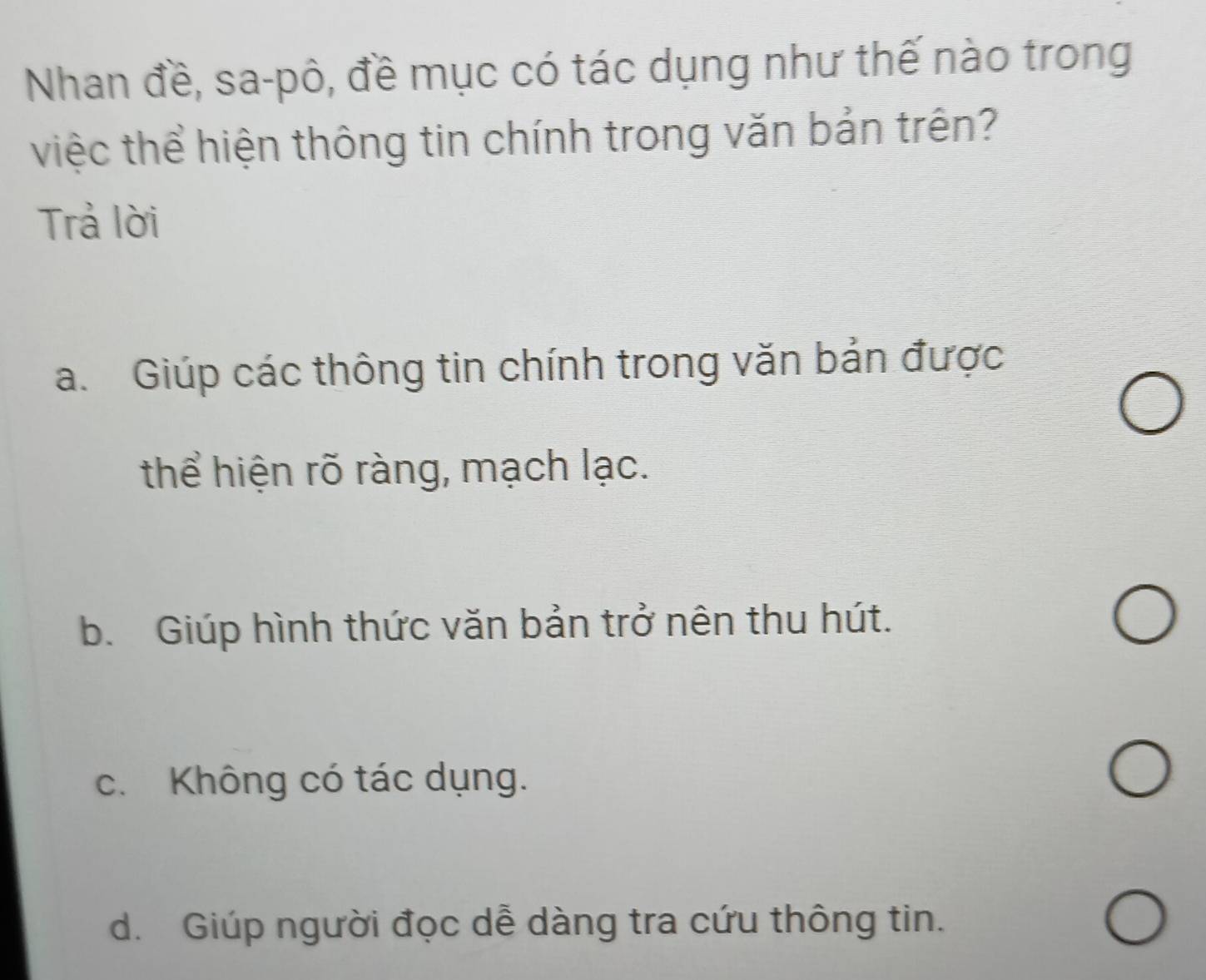 Nhan đề, sa-pô, đề mục có tác dụng như thế nào trong
việc thể hiện thông tin chính trong văn bản trên?
Trả lời
a. Giúp các thông tin chính trong văn bản được
thể hiện rõ ràng, mạch lạc.
b. Giúp hình thức văn bản trở nên thu hút.
c. Không có tác dụng.
d. Giúp người đọc dễ dàng tra cứu thông tin.